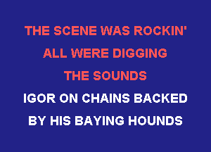 THE SCENE WAS ROCKIN'
ALL WERE DIGGING
THE SOUNDS
IGOR ON CHAINS BACKED
BY HIS BAYING HOUNDS