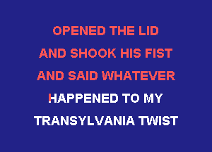 OPENED THE LID
AND SHOOK HIS FIST
AND SAID WHATEVER

HAPPENED TO MY

TRANSYLVANIA TWIST l