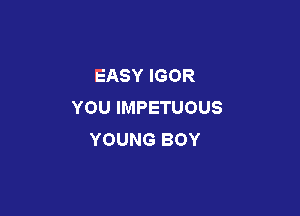 EASY IGOR
YOU IMPETUOUS

YOUNG BOY
