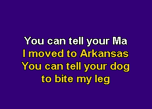 You can tell your Ma
I moved to Arkansas

You can tell your dog
to bite my leg