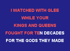I WATCHED WITH GLEE
WHILE YOUR
KINGS AND QUEENS
FOUGHT FOR TEN DECADES
FOR THE GODS THEY MADE