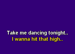 Take me dancing tonight.
I wanna hit that high..