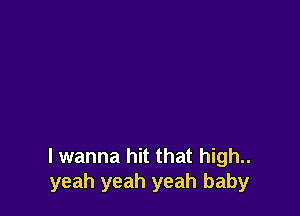 I wanna hit that high..
yeah yeah yeah baby