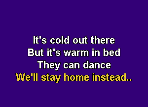 It's cold out there
But it's warm in bed

They can dance
We'll stay home instead..
