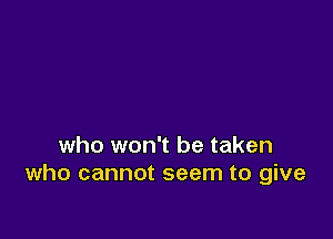 who won't be taken
who cannot seem to give