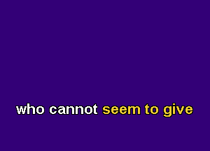 who cannot seem to give