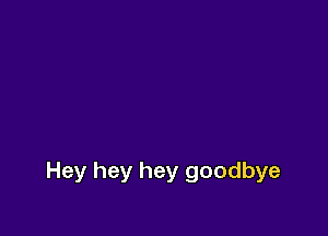 Hey hey hey goodbye