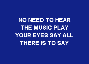 NO NEED TO HEAR
THE MUSIC PLAY

YOUR EYES SAY ALL
THERE IS TO SAY