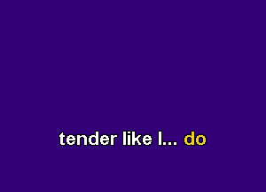 tender like I... do