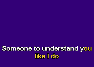 Someone to understand you
like I do