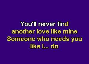 You'll never find
another love like mine

Someone who needs you
like I... do