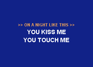 ) ON A NIGHT LIKE THIS )
YOU KISS ME

YOU TOUCH ME