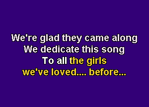 We're glad they came along
We dedicate this song

To all the girls
we've loved.... before...