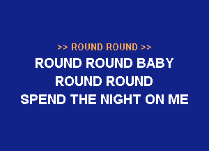 ) ROUND ROUND
ROUND ROUND BABY

ROUND ROUND
SPEND THE NIGHT ON ME