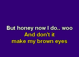 But honey now I do.. woo

And don't it
make my brown eyes
