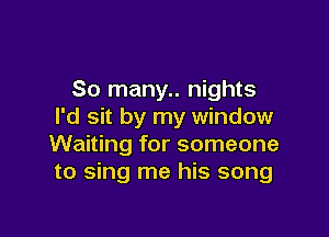 So many.. nights
I'd sit by my window

Waiting for someone
to sing me his song