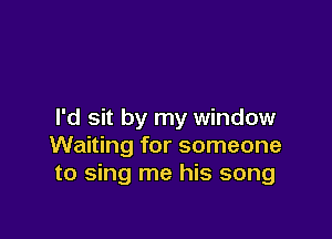 I'd sit by my window

Waiting for someone
to sing me his song