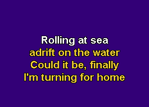 Rolling at sea
adrift on the water

Could it be, finally
I'm turning for home
