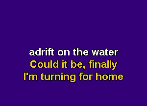 adrift on the water

Could it be, finally
I'm turning for home