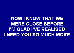 NOW I KNOW THAT WE
WERE CLOSE BEFORE
I'M GLAD I'VE REALISED
I NEED YOU SO MUCH MORE