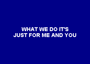 WHAT WE DO IT'S

JUST FOR ME AND YOU