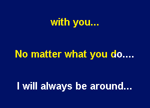 with you...

No matter what you do....

I will always be around...