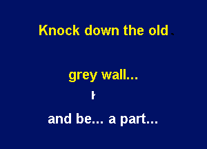 Knock down the old

grey wall...
I

and be... a part...