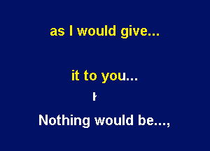 as I would give...

it to you...
I

Nothing would be...,