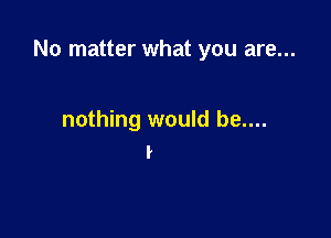 No matter what you are...

nothing would be....
I