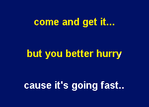 come and get it...

but you better hurry

cause it's going fast..