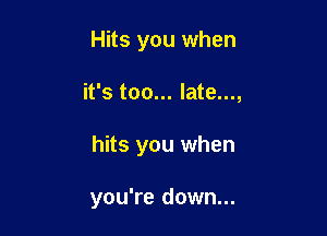 Hits you when

it's too... late...,

hits you when

you're down...