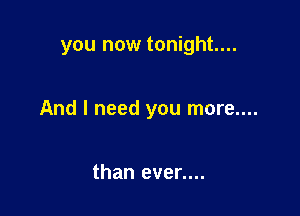 you now tonight...

And I need you more....

than even...