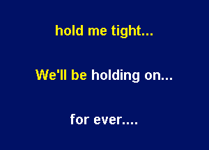 hold me tight...

We'll be holding on...

for even...