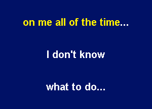 on me all of the time...

I don't know

what to do...