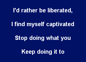 I'd rather be liberated,

I find myself captivated

Stop doing what you

Keep doing it to
