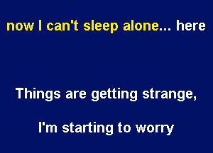 now I can't sleep alone... here

Things are getting strange,

I'm starting to worry