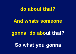 do about that?
And whats someone

gonna do about that?

So what you gonna