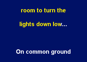 room to turn the

lights down low...

0n common ground