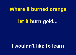 Where it burned orange

let it burn gold...

I wouldn't like to learn