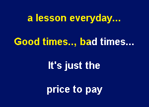 a lesson everyday...

Good times.., bad times...
It's just the

price to pay