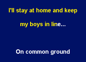 I'll stay at home and keep

my boys in line...

On common ground