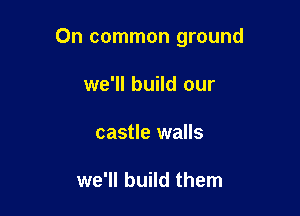 On common ground

we'll build our
castle walls

we'll build them