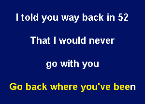 I told you way back in 52

That I would never
go with you

Go back where you've been