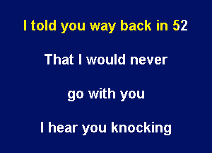 I told you way back in 52
That I would never

go with you

I hear you knocking