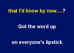 that I'd know by now....?

Got the word up

on everyone's lipstick