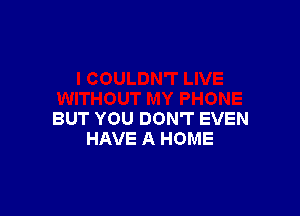 BUT YOU DON'T EVEN
HAVE A HOME