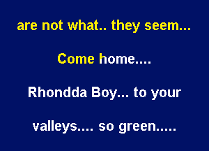 are not what. they seem...

Come home....

Rhondda Boy... to your

valleys.... so green .....