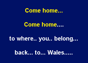 Come home...

Come home....

to where.. you.. belong...

back... to... Wales .....