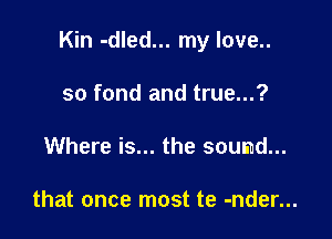 Kin -dled... my love..

so fond and true...?
Where is... the sound...

that once most te -nder...