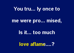 You tru... ly once to

me were pro... mised,

Is it... too much

love aflame....?